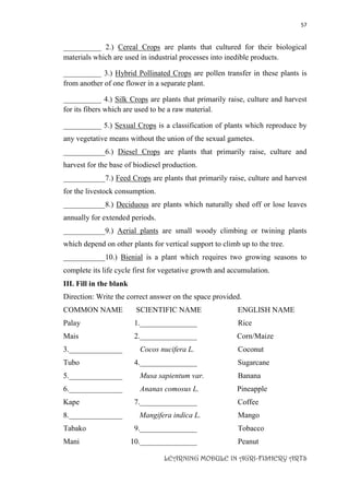 57
LEARNING MODULE IN AGRI-FISHERY ARTS
__________ 2.) Cereal Crops are plants that cultured for their biological
materials which are used in industrial processes into inedible products.
__________ 3.) Hybrid Pollinated Crops are pollen transfer in these plants is
from another of one flower in a separate plant.
__________ 4.) Silk Crops are plants that primarily raise, culture and harvest
for its fibers which are used to be a raw material.
__________ 5.) Sexual Crops is a classification of plants which reproduce by
any vegetative means without the union of the sexual gametes.
___________6.) Diesel Crops are plants that primarily raise, culture and
harvest for the base of biodiesel production.
___________7.) Feed Crops are plants that primarily raise, culture and harvest
for the livestock consumption.
___________8.) Deciduous are plants which naturally shed off or lose leaves
annually for extended periods.
___________9.) Aerial plants are small woody climbing or twining plants
which depend on other plants for vertical support to climb up to the tree.
___________10.) Bienial is a plant which requires two growing seasons to
complete its life cycle first for vegetative growth and accumulation.
III. Fill in the blank
Direction: Write the correct answer on the space provided.
COMMON NAME SCIENTIFIC NAME ENGLISH NAME
Palay 1._______________ Rice
Mais 2._______________ Corn/Maize
3.______________ Cocos nucifera L. Coconut
Tubo 4._______________ Sugarcane
5.______________ Musa sapientum var. Banana
6.______________ Ananas comosus L. Pineapple
Kape 7._______________ Coffee
8.______________ Mangifera indica L. Mango
Tabako 9._______________ Tobacco
Mani 10._______________ Peanut
 