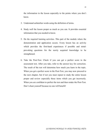 vii
LEARNING MODULE IN AGRI-FISHERY ARTS
the information in the lesson especially to the points where you don’t
know.
3. Understand unfamiliar words using the definition of terms.
4. Study well the lesson proper as much as you can. It provides essential
information that you needed to know.
5. Do the required learning activities. This part of the module where the
demonstration and application occurs. Every lesson has an activity
which provides the first-hand experiences if possible and mind-
provoking questions for the newly acquired knowledge to be
strengthened.
6. Take the Post-Test. Check if you can get a perfect score in the
assessment test. After you take, refer to the answer key for correction.
The result of the test will determine how much you learn in the topic.
When you get a perfect score in the Post-Test, you may now proceed to
the next chapter, but if not you must repeat to study the entire lesson
proper and review especially those items which you get incorrectly.
When you are confident to perfect the test and then retake the Post-Test.
Don’t cheat yourself because no one will benefit!
 
