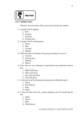61
LEARNING MODULE IN AGRI-FISHERY ARTS
PRE-TEST
Test I. Multiple choice
Direction: Write the letter of the correct answer before the number.
1) A proper tool for digging.
a. Bolo
b. Crowbar
c. Grub hoe
d. Pruning shear
2) A proper tool for cutting grasses.
a. Shovel
b. Bolo
c. Crowbar
d. Mattock
3) Which tool does not belong to the group according to its use as?
a. Crowbar
b. Pruning shear
c. Mattock
d. Shovel
4) Farm tools are very important in agricultural crop production because
they __________.
a. Make work faster
b. Male work easier
c. Save time and effort
d. All of the above
5) A farm tool used for cleaning the ground and levelling the topsoil.
a. Shovel
b. Pick-Mattock
c. Rake
d. Spade
6) A farm tool that looks like a spoon primarily used for transferring the
soil.
a. Spade
b. Shovel
c. Rake
d. Wheel barrow
 