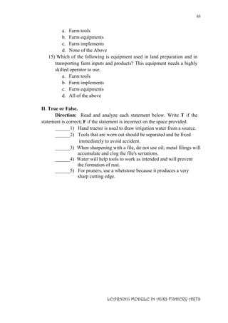 63
LEARNING MODULE IN AGRI-FISHERY ARTS
a. Farm tools
b. Farm equipments
c. Farm implements
d. None of the Above
15) Which of the following is equipment used in land preparation and in
transporting farm inputs and products? This equipment needs a highly
skilled operator to use.
a. Farm tools
b. Farm implements
c. Farm equipments
d. All of the above
II. True or False.
Direction: Read and analyze each statement below. Write T if the
statement is correct; F if the statement is incorrect on the space provided.
______1) Hand tractor is used to draw irrigation water from a source.
______2) Tools that are worn out should be separated and be fixed
immediately to avoid accident.
______3) When sharpening with a file, do not use oil; metal filings will
accumulate and clog the file's serrations.
______4) Water will help tools to work as intended and will prevent
the formation of rust.
______5) For pruners, use a whetstone because it produces a very
sharp cutting edge.
 