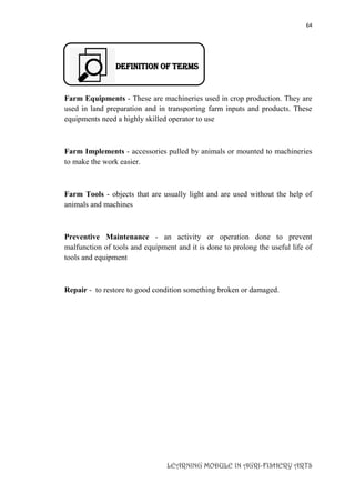 64
LEARNING MODULE IN AGRI-FISHERY ARTS
DEFINITION OF TERMS
Farm Equipments - These are machineries used in crop production. They are
used in land preparation and in transporting farm inputs and products. These
equipments need a highly skilled operator to use
Farm Implements - accessories pulled by animals or mounted to machineries
to make the work easier.
Farm Tools - objects that are usually light and are used without the help of
animals and machines
Preventive Maintenance - an activity or operation done to prevent
malfunction of tools and equipment and it is done to prolong the useful life of
tools and equipment
Repair - to restore to good condition something broken or damaged.
 