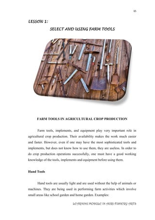 65
LEARNING MODULE IN AGRI-FISHERY ARTS
LESSON 1:
SELECT AND USING FARM TOOLS
FARM TOOLS IN AGRICULTURAL CROP PRODUCTION
Farm tools, implements, and equipment play very important role in
agricultural crop production. Their availability makes the work much easier
and faster. However, even if one may have the most sophisticated tools and
implements, but does not know how to use them, they are useless. In order to
do crop production operations successfully, one must have a good working
knowledge of the tools, implements and equipment before using them.
Hand Tools
Hand tools are usually light and are used without the help of animals or
machines. They are being used in performing farm activities which involve
small areas like school garden and home garden. Examples:
 