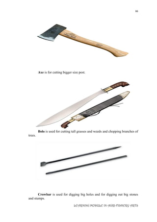 66
LEARNING MODULE IN AGRI-FISHERY ARTS
Axe is for cutting bigger size post.
Bolo is used for cutting tall grasses and weeds and chopping branches of
trees.
Crowbar is used for digging big holes and for digging out big stones
and stumps.
 
