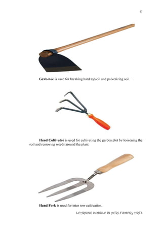 67
LEARNING MODULE IN AGRI-FISHERY ARTS
Grab-hoe is used for breaking hard topsoil and pulverizing soil.
Hand Cultivator is used for cultivating the garden plot by loosening the
soil and removing weeds around the plant.
Hand Fork is used for inter row cultivation.
 