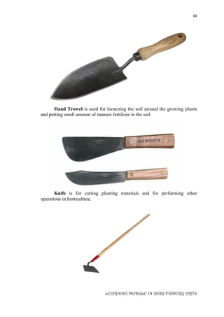 68
LEARNING MODULE IN AGRI-FISHERY ARTS
Hand Trowel is used for loosening the soil around the growing plants
and putting small amount of manure fertilizer in the soil.
Knife is for cutting planting materials and for performing other
operations in horticulture.
 