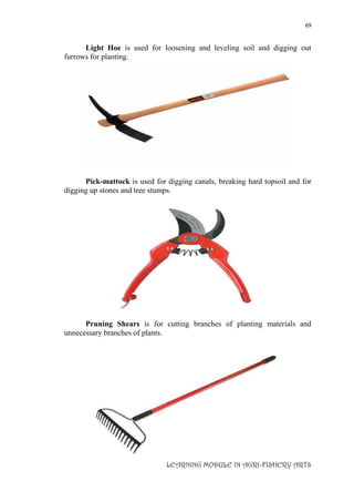 69
LEARNING MODULE IN AGRI-FISHERY ARTS
Light Hoe is used for loosening and leveling soil and digging out
furrows for planting.
Pick-mattock is used for digging canals, breaking hard topsoil and for
digging up stones and tree stumps.
Pruning Shears is for cutting branches of planting materials and
unnecessary branches of plants.
 