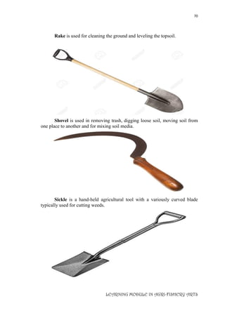 70
LEARNING MODULE IN AGRI-FISHERY ARTS
Rake is used for cleaning the ground and leveling the topsoil.
Shovel is used in removing trash, digging loose soil, moving soil from
one place to another and for mixing soil media.
Sickle is a hand-held agricultural tool with a variously curved blade
typically used for cutting weeds.
 