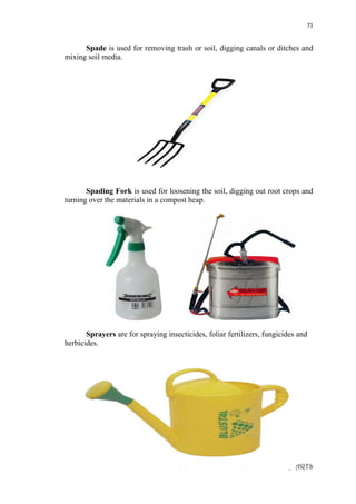 71
LEARNING MODULE IN AGRI-FISHERY ARTS
Spade is used for removing trash or soil, digging canals or ditches and
mixing soil media.
Spading Fork is used for loosening the soil, digging out root crops and
turning over the materials in a compost heap.
Sprayers are for spraying insecticides, foliar fertilizers, fungicides and
herbicides.
 