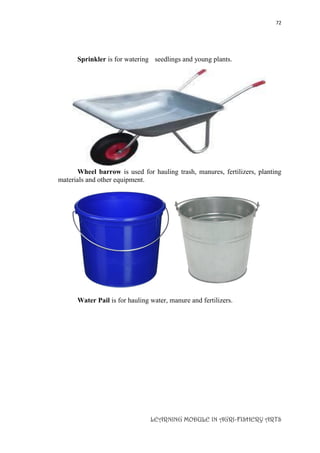 72
LEARNING MODULE IN AGRI-FISHERY ARTS
Sprinkler is for watering seedlings and young plants.
Wheel barrow is used for hauling trash, manures, fertilizers, planting
materials and other equipment.
Water Pail is for hauling water, manure and fertilizers.
 