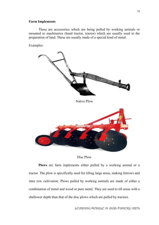 73
LEARNING MODULE IN AGRI-FISHERY ARTS
Farm Implements
These are accessories which are being pulled by working animals or
mounted to machineries (hand tractor, tractor) which are usually used in the
preparation of land. These are usually made of a special kind of metal.
Examples:
Native Plow
Disc Plow
Plows are farm implements either pulled by a working animal or a
tractor. The plow is specifically used for tilling large areas, making furrows and
inter row cultivation. Plows pulled by working animals are made of either a
combination of metal and wood or pure metal. They are used to till areas with a
shallower depth than that of the disc plows which are pulled by tractors.
 