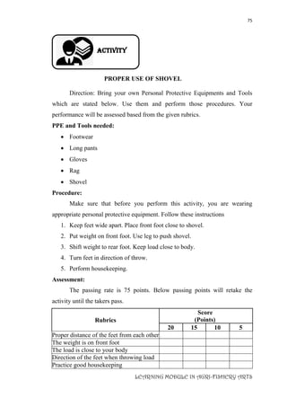 75
LEARNING MODULE IN AGRI-FISHERY ARTS
Activity
PROPER USE OF SHOVEL
Direction: Bring your own Personal Protective Equipments and Tools
which are stated below. Use them and perform those procedures. Your
performance will be assessed based from the given rubrics.
PPE and Tools needed:
 Footwear
 Long pants
 Gloves
 Rag
 Shovel
Procedure:
Make sure that before you perform this activity, you are wearing
appropriate personal protective equipment. Follow these instructions
1. Keep feet wide apart. Place front foot close to shovel.
2. Put weight on front foot. Use leg to push shovel.
3. Shift weight to rear foot. Keep load close to body.
4. Turn feet in direction of throw.
5. Perform housekeeping.
Assessment:
The passing rate is 75 points. Below passing points will retake the
activity until the takers pass.
Rubrics
Score
(Points)
20 15 10 5
Proper distance of the feet from each other
The weight is on front foot
The load is close to your body
Direction of the feet when throwing load
Practice good housekeeping
 