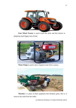 77
LEARNING MODULE IN AGRI-FISHERY ARTS
Four Wheel Tractor is used to pull disc plow and disc harrow in
preparing much bigger area of land.

Water Pump is used to draw irrigation water from a source.
Thresher is a piece of farm equipment that threshers grain, that is, it
removes the seeds from the stalks.
 