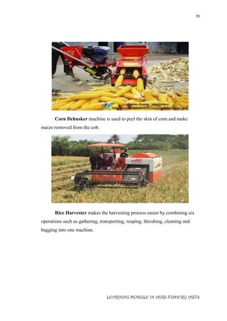 78
LEARNING MODULE IN AGRI-FISHERY ARTS
Corn Dehusker machine is used to peel the skin of corn and make
maize removed from the cob.
Rice Harvester makes the harvesting process easier by combining six
operations such as gathering, transporting, reaping, threshing, cleaning and
bagging into one machine.
 