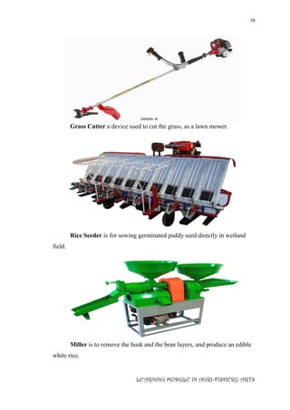 79
LEARNING MODULE IN AGRI-FISHERY ARTS
Grass Cutter a device used to cut the grass, as a lawn mower.
Rice Seeder is for sowing germinated paddy seed directly in wetland
field.
Miller is to remove the husk and the bran layers, and produce an edible
white rice.
 