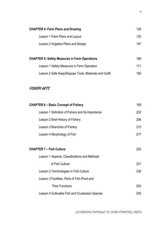 ix
LEARNING MODULE IN AGRI-FISHERY ARTS
CHAPTER 4- Farm Plans and Drawing 128
Lesson 1 Farm Plans and Layout 135
Lesson 2 Irrigation Plans and Design 147
CHAPTER 5- Safety Measures in Farm Operations 166
Lesson 1 Safety Measures in Farm Operation 171
Lesson 2 Safe Keep/Dispose Tools, Materials and Outfit 182
FISHERY ARTS
CHAPTER 6 – Basic Concept of Fishery 195
Lesson 1 Definition of Fishery and Its Importance 202
Lesson 2 Brief History of Fishery 206
Lesson 3 Branches of Fishery 210
Lesson 4 Morphology of Fish 217
CHAPTER 7 – Fish Culture 225
Lesson 1 Aspects, Classifications and Methods
of Fish Culture 231
Lesson 2 Terminologies in Fish Culture 238
Lesson 3 Facilities, Parts of Fish Pond and
Their Functions 243
Lesson 4 Cultivable Fish and Crustacean Species 255
 