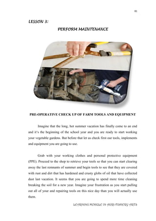 81
LEARNING MODULE IN AGRI-FISHERY ARTS
LESSON 3:
PERFORM MAINTENANCE
PRE-OPERATIVE CHECK UP OF FARM TOOLS AND EQUIPMENT
Imagine that the long, hot summer vacation has finally come to an end
and it‘s the beginning of the school year and you are ready to start working
your vegetable gardens. But before that let us check first our tools, implements
and equipment you are going to use.
Grab with your working clothes and personal protective equipment
(PPE). Proceed to the shop to retrieve your tools so that you can start clearing
away the last remnants of summer and begin tools to see that they are covered
with rust and dirt that has hardened and crusty globs of oil that have collected
dust last vacation. It seems that you are going to spend more time cleaning
breaking the soil for a new year. Imagine your frustration as you start pulling
out all of your and repairing tools on this nice day than you will actually use
them.
 