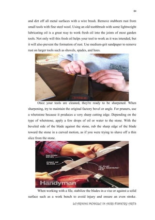 84
LEARNING MODULE IN AGRI-FISHERY ARTS
and dirt off all metal surfaces with a wire brush. Remove stubborn rust from
small tools with fine steel wool. Using an old toothbrush with some lightweight
lubricating oil is a great way to work fresh oil into the joints of most garden
tools. Not only will this fresh oil helps your tool to work as it was intended, but
it will also prevent the formation of rust. Use medium-grit sandpaper to remove
rust on larger tools such as shovels, spades, and hoes.
Once your tools are cleaned, they're ready to be sharpened. When
sharpening, try to maintain the original factory bevel or angle. For pruners, use
a whetstone because it produces a very sharp cutting edge. Depending on the
type of whetstone, apply a few drops of oil or water to the stone. With the
beveled side of the blade against the stone, rub the sharp edge of the blade
toward the stone in a curved motion, as if you were trying to shave off a thin
slice from the stone.
When working with a file, stabilize the blades in a vise or against a solid
surface such as a work bench to avoid injury and ensure an even stroke.
 