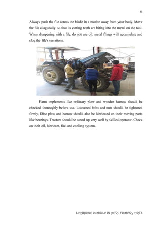 85
LEARNING MODULE IN AGRI-FISHERY ARTS
Always push the file across the blade in a motion away from your body. Move
the file diagonally, so that its cutting teeth are biting into the metal on the tool.
When sharpening with a file, do not use oil; metal filings will accumulate and
clog the file's serrations.
Farm implements like ordinary plow and wooden harrow should be
checked thoroughly before use. Loosened bolts and nuts should be tightened
firmly. Disc plow and harrow should also be lubricated on their moving parts
like bearings. Tractors should be tuned-up very well by skilled operator. Check
on their oil, lubricant, fuel and cooling system.
 
