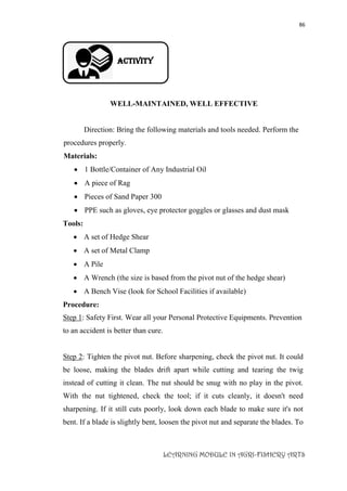 86
LEARNING MODULE IN AGRI-FISHERY ARTS
Activity
WELL-MAINTAINED, WELL EFFECTIVE
Direction: Bring the following materials and tools needed. Perform the
procedures properly.
Materials:
 1 Bottle/Container of Any Industrial Oil
 A piece of Rag
 Pieces of Sand Paper 300
 PPE such as gloves, eye protector goggles or glasses and dust mask
Tools:
 A set of Hedge Shear
 A set of Metal Clamp
 A Pile
 A Wrench (the size is based from the pivot nut of the hedge shear)
 A Bench Vise (look for School Facilities if available)
Procedure:
Step 1: Safety First. Wear all your Personal Protective Equipments. Prevention
to an accident is better than cure.
Step 2: Tighten the pivot nut. Before sharpening, check the pivot nut. It could
be loose, making the blades drift apart while cutting and tearing the twig
instead of cutting it clean. The nut should be snug with no play in the pivot.
With the nut tightened, check the tool; if it cuts cleanly, it doesn't need
sharpening. If it still cuts poorly, look down each blade to make sure it's not
bent. If a blade is slightly bent, loosen the pivot nut and separate the blades. To
 