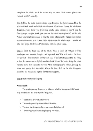 87
LEARNING MODULE IN AGRI-FISHERY ARTS
straighten the blade, put it in a vise, slip on some thick leather gloves and
tweak it until it's straight.
Step 3: Hold the metal clamp using a vise. Examine the factory edge. Hold the
pile with both hands and mimic the direction of the bevel. Move the pile in one
direction, away from you. Don't use small, jerky strokes or you'll lose the
factory edge. As you work, you can see the clean metal path left by the pile.
Adjust your angle as needed to pile the entire edge evenly. Repeat this motion
several times until you expose clean metal over the whole edge. Usually it'll
take only about 10 strokes. Do the same with the other blade.
Step 4: Sand the back side of the blade. Place a sheet of 300-grit wet/dry
sandpaper on a smooth, flat piece of plywood. You'll be able to feel the burrs
(be careful— they're sharp) on the back side of each blade caused by the filing
action. To remove them, lightly sand the back side of the blade. Keep the blade
flat and move it in a circular motion. After making several circles, pick up the
blade and gently feel the edge. When the burrs left by the file disappear,
assemble the blades and lightly oil the moving parts.
Step 5: Perform house keeping
Assessment:
The students must do properly all criteria below to pass and if it’s not
they must retake the activity until they pass.
 The blade is properly sharpened.
 The nut is properly removed and returned.
 The step by step procedures are correctly followed.
 The safety precautions are properly observed.
 