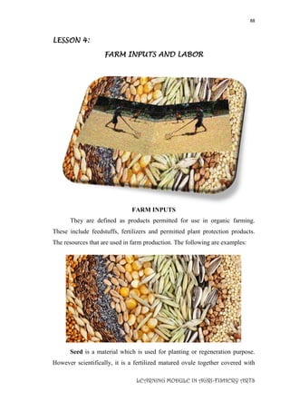 88
LEARNING MODULE IN AGRI-FISHERY ARTS
LESSON 4:
FARM INPUTS AND LABOR
FARM INPUTS
They are defined as products permitted for use in organic farming.
These include feedstuffs, fertilizers and permitted plant protection products.
The resources that are used in farm production. The following are examples:
Seed is a material which is used for planting or regeneration purpose.
However scientifically, it is a fertilized matured ovule together covered with
 