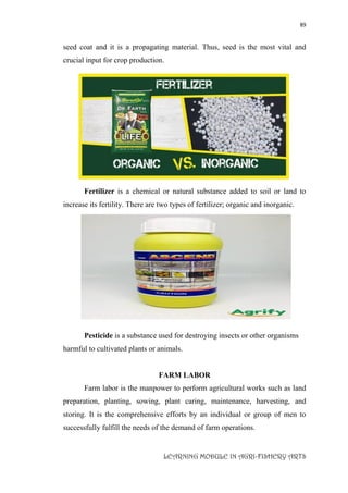 89
LEARNING MODULE IN AGRI-FISHERY ARTS
seed coat and it is a propagating material. Thus, seed is the most vital and
crucial input for crop production.
Fertilizer is a chemical or natural substance added to soil or land to
increase its fertility. There are two types of fertilizer; organic and inorganic.
Pesticide is a substance used for destroying insects or other organisms
harmful to cultivated plants or animals.
FARM LABOR
Farm labor is the manpower to perform agricultural works such as land
preparation, planting, sowing, plant caring, maintenance, harvesting, and
storing. It is the comprehensive efforts by an individual or group of men to
successfully fulfill the needs of the demand of farm operations.
 