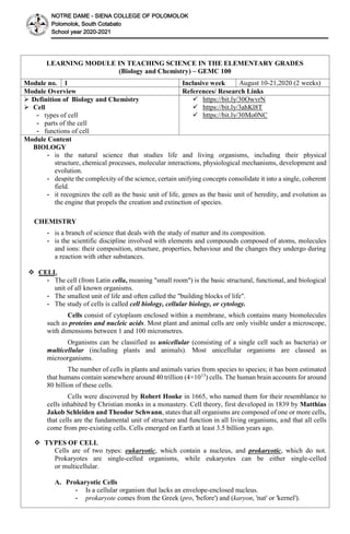 NOTRE DAME - SIENA COLLEGE OF POLOMOLOK
Polomolok, South Cotabato
School year 2020-2021
LEARNING MODULE IN TEACHING SCIENCE IN THE ELEMENTARY GRADES
(Biology and Chemistry) – GEMC 100
Module no. 1 Inclusive week August 10-21,2020 (2 weeks)
Module Overview References/ Research Links
 Definition of Biology and Chemistry
 Cell
- types of cell
- parts of the cell
- functions of cell
 https://bit.ly/30OwvrN
 https://bit.ly/3ahKl8T
 https://bit.ly/30Mo0NC
Module Content
BIOLOGY
- is the natural science that studies life and living organisms, including their physical
structure, chemical processes, molecular interactions, physiological mechanisms, development and
evolution.
- despite the complexity of the science, certain unifying concepts consolidate it into a single, coherent
field.
- it recognizes the cell as the basic unit of life, genes as the basic unit of heredity, and evolution as
the engine that propels the creation and extinction of species.
CHEMISTRY
- is a branch of science that deals with the study of matter and its composition.
- is the scientific discipline involved with elements and compounds composed of atoms, molecules
and ions: their composition, structure, properties, behaviour and the changes they undergo during
a reaction with other substances.
 CELL
- The cell (from Latin cella, meaning "small room") is the basic structural, functional, and biological
unit of all known organisms.
- The smallest unit of life and often called the "building blocks of life".
- The study of cells is called cell biology, cellular biology, or cytology.
Cells consist of cytoplasm enclosed within a membrane, which contains many biomolecules
such as proteins and nucleic acids. Most plant and animal cells are only visible under a microscope,
with dimensions between 1 and 100 micrometres.
Organisms can be classified as unicellular (consisting of a single cell such as bacteria) or
multicellular (including plants and animals). Most unicellular organisms are classed as
microorganisms.
The number of cells in plants and animals varies from species to species; it has been estimated
that humans contain somewhere around 40 trillion (4×1013
) cells. The human brain accounts for around
80 billion of these cells.
Cells were discovered by Robert Hooke in 1665, who named them for their resemblance to
cells inhabited by Christian monks in a monastery. Cell theory, first developed in 1839 by Matthias
Jakob Schleiden and Theodor Schwann, states that all organisms are composed of one or more cells,
that cells are the fundamental unit of structure and function in all living organisms, and that all cells
come from pre-existing cells. Cells emerged on Earth at least 3.5 billion years ago.
 TYPES OF CELL
Cells are of two types: eukaryotic, which contain a nucleus, and prokaryotic, which do not.
Prokaryotes are single-celled organisms, while eukaryotes can be either single-celled
or multicellular.
A. Prokaryotic Cells
- Is a cellular organism that lacks an envelope-enclosed nucleus.
- prokaryote comes from the Greek (pro, 'before') and (karyon, 'nut' or 'kernel').
 