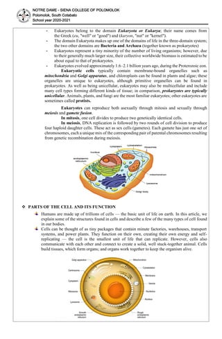 NOTRE DAME - SIENA COLLEGE OF POLOMOLOK
Polomolok, South Cotabato
School year 2020-2021
- Eukaryotes belong to the domain Eukaryota or Eukarya; their name comes from
the Greek (eu, "well" or "good") and (karyon, "nut" or "kernel").
- The domain Eukaryota makes up one of the domains of life in the three-domain system;
the two other domains are Bacteria and Archaea (together known as prokaryotes)
- Eukaryotes represent a tiny minority of the number of living organisms; however, due
to their generally much larger size, their collective worldwide biomass is estimated to be
about equal to that of prokaryotes.
- Eukaryotes evolved approximately 1.6–2.1 billion years ago, during the Proterozoic eon.
Eukaryotic cells typically contain membrane-bound organelles such as
mitochondria and Golgi apparatus, and chloroplasts can be found in plants and algae; these
organelles are unique to eukaryotes, although primitive organelles can be found in
prokaryotes. As well as being unicellular, eukaryotes may also be multicellular and include
many cell types forming different kinds of tissue; in comparison, prokaryotes are typically
unicellular. Animals, plants, and fungi are the most familiar eukaryotes; other eukaryotes are
sometimes called protists.
Eukaryotes can reproduce both asexually through mitosis and sexually through
meiosis and gamete fusion.
In mitosis, one cell divides to produce two genetically identical cells.
In meiosis, DNA replication is followed by two rounds of cell division to produce
four haploid daughter cells. These act as sex cells (gametes). Each gamete has just one set of
chromosomes, each a unique mix of the corresponding pair of parental chromosomes resulting
from genetic recombination during meiosis.
 PARTS OF THE CELL AND ITS FUNCTION
Humans are made up of trillions of cells — the basic unit of life on earth. In this article, we
explain some of the structures found in cells and describe a few of the many types of cell found
in our bodies.
Cells can be thought of as tiny packages that contain minute factories, warehouses, transport
systems, and power plants. They function on their own, creating their own energy and self-
replicating — the cell is the smallest unit of life that can replicate. However, cells also
communicate with each other and connect to create a solid, well stuck-together animal. Cells
build tissues, which form organs; and organs work together to keep the organism alive.
 