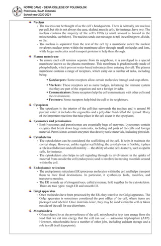 NOTRE DAME - SIENA COLLEGE OF POLOMOLOK
Polomolok, South Cotabato
School year 2020-2021
Nucleus
- The nucleus can be thought of as the cell’s headquarters. There is normally one nucleus
per cell, but this is not always the case, skeletal muscle cells, for instance, have two. The
nucleus contains the majority of the cell’s DNA (a small amount is housed in the
mitochondria, see below). The nucleus sends out messages to tell the cell to grow, divide,
or die.
- The nucleus is separated from the rest of the cell by a membrane called the nuclear
envelope; nuclear pores within the membrane allow through small molecules and ions,
while larger molecules need transport proteins to help them through.
Plasma membrane
- To ensure each cell remains separate from its neighbour, it is enveloped in a special
membrane known as the plasma membrane. This membrane is predominantly made of
phospholipids, which prevent water-based substances from entering the cell. The plasma
membrane contains a range of receptors, which carry out a number of tasks, including
being:
 Gatekeepers: Some receptors allow certain molecules through and stop others.
 Markers: These receptors act as name badges, informing the immune system
that they are part of the organism and not a foreign invader.
 Communicators: Some receptors help the cell communicate with other cells and
the environment.
 Fasteners: Some receptors help bind the cell to its neighbours.
Cytoplasm
- The cytoplasm is the interior of the cell that surrounds the nucleus and is around 80
percent water; it includes the organelles and a jelly-like fluid called the cytosol. Many
of the important reactions that take place in the cell occur in the cytoplasm.
Lysosomes and peroxisomes
- Both lysosomes and peroxisomes are essentially bags of enzymes. Lysosomes contain
enzymes that break down large molecules, including old parts of the cells and foreign
material. Peroxisomes contain enzymes that destroy toxic materials, including peroxide.
Cytoskeleton
- The cytoskeleton can be considered the scaffolding of the cell. It helps it maintain the
correct shape. However, unlike regular scaffolding, the cytoskeleton is flexible; it plays
a role in cell division and cell motility — the ability of some cells to move, such as sperm
cells, for instance.
- The cytoskeleton also helps in cell signaling through its involvement in the uptake of
material from outside the cell (endocytosis) and is involved in moving materials around
within the cell.
Endoplasmic reticulum
- The endoplasmic reticulum (ER) processes molecules within the cell and helps transport
them to their final destinations. In particular, it synthesizes folds, modifies, and
transports proteins.
- The ER is made up of elongated sacs, called cisternae, held together by the cytoskeleton.
There are two types: rough ER and smooth ER.
Golgi apparatus
- Once molecules have been processed by the ER, they travel to the Golgi apparatus. The
Golgi apparatus is sometimes considered the post office of the cell, where items are
packaged and labelled. Once materials leave, they may be used within the cell or taken
outside of the cell for use elsewhere.
Mitochondria
- Often referred to as the powerhouse of the cell, mitochondria help turn energy from the
food that we eat into energy that the cell can use — adenosine triphosphate (ATP).
However, mitochondria have a number of other jobs, including calcium storage and a
role in cell death (apoptosis).
 