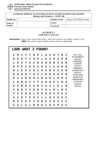 NOTRE DAME - SIENA COLLEGE OF POLOMOLOK
Polomolok, South Cotabato
School year 2020-2021
LEARNING MODULE IN TEACHING SCIENCE IN THE ELEMENTARY GRADES
(Biology and Chemistry) – GEMC 100
Module no. 1 Inclusive week August 10-21,2020 (2 weeks)
Name of
Student
Course
Year level
ACTIVITY 1
LOOK WHAT I FOUND!
Instruction: Look at the word bank below. Find and encircle the hidden words in the
GRID. The words may be hidden across, down or diagonally.
 