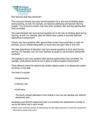 they learning what they should be?
The curriculum director may have several questions he or she may be thinking about
during learning, as well. For example, are teachers addressing all important learning
targets? The curriculum director may have other questions after learning opportunities
have concluded.
The superintendent may have several questions he or she may be thinking about during
learning, as well. For example, does the district have a policy to promote balanced
approaches to assessment?
Citizens may have questions after opportunities to learn have concluded, as well. For
example, are our schools doing better or worse than last year? Why or why not?
The state department of education may have several questions to think about during
learning. For example, how can more teachers be taught to use formative assessment
practices?
The legislature may have questions after learning opportunities have concluded. For
example, what policies should be put in place to improve student achievement?
Three different criteria for determining whether balance exists in an assessment system
are shown in this slide.
The three C’s include:
 Comprehensive.
 Coherent, and
 Continuous.
The fourth concept addressed in this module is how you can develop your district’s
assessment plan.
developing your district’s assessment plan is to inventory the assessments currently in
use by the district and in each school.
 What is the minimum number of assessments of each type necessary to meet the assessment
information needs of all users?
 