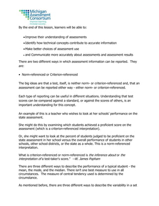 By the end of this lesson, learners will be able to:
 Improve their understanding of assessments
 Identify how technical concepts contribute to accurate information
 Make better choices of assessment use
 and Communicate more accurately about assessments and assessment results
There are two different ways in which assessment information can be reported. They
are:
• Norm-referenced or Criterion-referenced
The big ideas are that a test, itself, is neither norm- or criterion-referenced and, that an
assessment can be reported either way - either norm- or criterion-referenced.
Each type of reporting can be useful in different situations. Understanding that test
scores can be compared against a standard, or against the scores of others, is an
important understanding for this concept.
An example of this is a teacher who wishes to look at her schools’ performance on the
state assessment.
She might do this by examining which students achieved a proficient score on the
assessment (which is a criterion-referenced interpretation).
Or, she might want to look at the percent of students judged to be proficient on the
state assessment in her school versus the overall performance of students in other
schools, other school districts, or the state as a whole. This is a norm-referenced
interpretation.
What is criterion-referenced or norm-referenced is the inference about or the
interpretation of a test-taker's score.” --W. James Popham
There are three different ways to describe the performance of a typical student - the
mean, the mode, and the median. There isn’t one best measure to use in all
circumstances. The measure of central tendency used is determined by the
circumstance.
As mentioned before, there are three different ways to describe the variability in a set
 