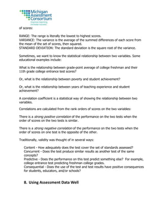 of scores:
RANGE: The range is literally the lowest to highest scores.
VARIANCE: The variance is the average of the summed differences of each score from
the mean of the set of scores, then squared.
STANDARD DEVIATION: The standard deviation is the square root of the variance.
Sometimes, we want to know the statistical relationship between two variables. Some
educational examples include:
What is the relationship between grade-point average of college freshman and their
11th grade college entrance test scores?
Or, what is the relationship between poverty and student achievement?
Or, what is the relationship between years of teaching experience and student
achievement?
A correlation coefficient is a statistical way of showing the relationship between two
variables.
Correlations are calculated from the rank orders of scores on the two variables:
There is a strong positive correlation of the performance on the two tests when the
order of scores on the two tests is similar.
There is a strong negative correlation of the performance on the two tests when the
order of scores on one test is the opposite of the other.
Traditionally, validity was thought of in several ways:
Content - How adequately does the test cover the set of standards assessed?
Concurrent - Does the test produce similar results as another test of the same
concepts?
Predictive - Does the performance on this test predict something else? For example,
college entrance test predicting freshman college grades.
Consequential - Does the use of the test and test results have positive consequences
for students, educators, and/or schools?
8. Using Assessment Data Well
 