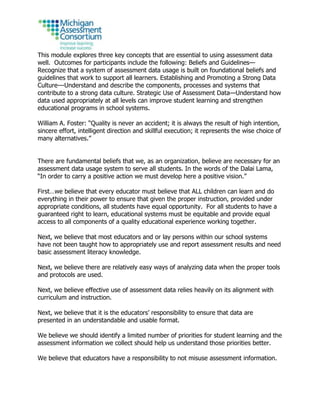 This module explores three key concepts that are essential to using assessment data
well. Outcomes for participants include the following: Beliefs and Guidelines—
Recognize that a system of assessment data usage is built on foundational beliefs and
guidelines that work to support all learners. Establishing and Promoting a Strong Data
Culture---Understand and describe the components, processes and systems that
contribute to a strong data culture. Strategic Use of Assessment Data—Understand how
data used appropriately at all levels can improve student learning and strengthen
educational programs in school systems.
William A. Foster: “Quality is never an accident; it is always the result of high intention,
sincere effort, intelligent direction and skillful execution; it represents the wise choice of
many alternatives.”
There are fundamental beliefs that we, as an organization, believe are necessary for an
assessment data usage system to serve all students. In the words of the Dalai Lama,
“In order to carry a positive action we must develop here a positive vision.”
First…we believe that every educator must believe that ALL children can learn and do
everything in their power to ensure that given the proper instruction, provided under
appropriate conditions, all students have equal opportunity. For all students to have a
guaranteed right to learn, educational systems must be equitable and provide equal
access to all components of a quality educational experience working together.
Next, we believe that most educators and or lay persons within our school systems
have not been taught how to appropriately use and report assessment results and need
basic assessment literacy knowledge.
Next, we believe there are relatively easy ways of analyzing data when the proper tools
and protocols are used.
Next, we believe effective use of assessment data relies heavily on its alignment with
curriculum and instruction.
Next, we believe that it is the educators’ responsibility to ensure that data are
presented in an understandable and usable format.
We believe we should identify a limited number of priorities for student learning and the
assessment information we collect should help us understand those priorities better.
We believe that educators have a responsibility to not misuse assessment information.
 