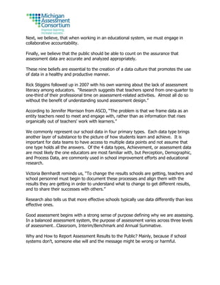 Next, we believe, that when working in an educational system, we must engage in
collaborative accountability.
Finally, we believe that the public should be able to count on the assurance that
assessment data are accurate and analyzed appropriately.
These nine beliefs are essential to the creation of a data culture that promotes the use
of data in a healthy and productive manner.
Rick Stiggins followed up in 2007 with his own warning about the lack of assessment
literacy among educators. “Research suggests that teachers spend from one-quarter to
one-third of their professional time on assessment-related activities. Almost all do so
without the benefit of understanding sound assessment design.”
According to Jennifer Morrison from ASCD, “The problem is that we frame data as an
entity teachers need to meet and engage with, rather than as information that rises
organically out of teachers' work with learners.”
We commonly represent our school data in four primary types. Each data type brings
another layer of substance to the picture of how students learn and achieve. It is
important for data teams to have access to multiple data points and not assume that
one type holds all the answers. Of the 4 data types, Achievement, or assessment data
are most likely the one educators are most familiar with, but Perception, Demographic,
and Process Data, are commonly used in school improvement efforts and educational
research.
Victoria Bernhardt reminds us, “To change the results schools are getting, teachers and
school personnel must begin to document these processes and align them with the
results they are getting in order to understand what to change to get different results,
and to share their successes with others.”
Research also tells us that more effective schools typically use data differently than less
effective ones.
Good assessment begins with a strong sense of purpose defining why we are assessing.
In a balanced assessment system, the purpose of assessment varies across three levels
of assessment…Classroom, Interim/Benchmark and Annual Summative.
Why and How to Report Assessment Results to the Public? Mainly, because if school
systems don’t, someone else will and the message might be wrong or harmful.
 