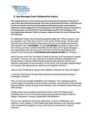 9. Key Messages From Collaborative Inquiry
This module promotes a vision of professional learning that puts educators in the driver’s
seat of their own professional learning. This vision of professional learning is a shift from one-
size fits all, episodic and disconnected professional development that many educators
experience, toward engagement in learning processes that build the capacity of educators to
continuously learn and transfer their new knowledge and skills to the workplace. Such
learning develops educators’ ability to diagnose, adapt and solve the many challenges they
face every day.
In collaborative inquiry, the overarching questions asked are: "What is going on with
our students?" and "How do we know?" In the words of Peter Senge, “As the world
becomes more interconnected and businesses become more complex and dynamic,
work becomes more ‘learningful.’ It’s just not possible any longer to figure it out
from the top, and have everyone else following the orders of the ‘grand strategist’. . .
The organizations that will truly excel in the future will be the organizations that
discover how to tap people’s commitment and capacity to learn at all levels. . .”
Hord & Roussin write that “all change is based on learning, and improvement is based
on change”. They go on to say, “learning is a critical component embedded in the
change process. Learning enables people to discard past practices and find new
behaviors appropriate for the innovation. At the center of all successful implementation
of a change is the opportunity for adults to come together and learn”.
.Did you have something to indicate what happens in between the input and output?
: Learning is the process through which experience causes permanent change in
knowledge or behavior.
There are two key concepts embedded in this definition. First, individuals need to
actively engage in processes such as analysis, synthesis, and evaluation of the concepts
being presented. Second, through these processes, new conceptual understanding and
skills develop.
Transformative learning leads to permanent change. When the following four
ingredients are in the mix of the learning process, permanent change is likely to
happen: Dissonance, Curiosity, Collaboration and Reflection.
The four key ingredients of learning—dissonance, curiosity, collaboration, and
reflection—come together in what Halbert and Kaser describe as the inquiring mindset,
which is essential to engaging in inquiry that leads to improvement in student
outcomes.
 