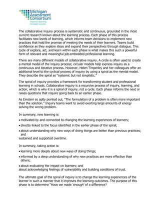 The collaborative inquiry process is systematic and continuous, grounded in the most
current research known about the learning process. Each phase of this process
facilitates new levels of learning, which informs team decisions to implement new
practices that hold the promise of meeting the needs of their learners. Teams build
confidence as they explore ideas and expand their perspectives through dialogue. This
cycle of explore, act, and learn within each phase is what makes this such a powerful
form of relevant and meaningful job-embedded professional learning.
There are many different models of collaborative inquiry. A circle is often used to create
a mental model of the inquiry process; circular models help express inquiry as a
continuous and iterative process. However, Helen Timperley and her colleagues offer an
additional level to the cyclical process of inquiry by using a spiral as the mental model.
They describe the spiral as “systemic but not simplistic.”
The spiral of inquiry provides a framework for transforming student and professional
learning in schools. Collaborative inquiry is a recursive process of inquiry, learning, and
action, which is why it is a spiral of inquiry, not a cycle. Each phase informs the next or
raises questions that require going back to an earlier phase.
As Einstein so aptly pointed out, “The formulation of a problem is often more important
than the solution.” Inquiry teams want to avoid exerting large amounts of energy
solving the wrong problem.
In summary, new learning is:
 motivated by and connected to changing the learning experiences of learners;
 directly linked to the focus identified in the earlier phase of the spiral;
 about understanding why new ways of doing things are better than previous practices;
and
sustained and supported overtime.
In summary, taking action is:
 learning more deeply about new ways of doing things;
 informed by a deep understanding of why new practices are more effective than
others;
 about evaluating the impact on learners; and
about acknowledging feelings of vulnerability and building conditions of trust.
The ultimate goal of the spiral of inquiry is to change the learning experiences of the
learner in such a manner that it improves the learning outcomes. The purpose of this
phase is to determine “Have we made ‘enough’ of a difference?
 