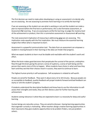 The first decision we need to make when developing or using an assessment is to decide why
we are assessing. Are we assessing to promote more learning or to certify the learning?
If we are assessing so the student can see what is working or not and the student can make a
plan to improve before the final test or performance, this is also formative assessment, or
Assessment for Learning. If we are assessing to certify the learning, to judge the mastery level
of the achievement or product, then this is summative assessment or Assessment of Learning.
The next assessment implication of measuring is addressing what we are assessing. This
implication ranks equally with the first implication. We must measure the essential learning
targets that reflect what is important to learn.
Assessment is a powerful communication tool. The data from an assessment can empower a
student in moving forward in their learning or the data can hinder that progress.
What we expect students to learn must be doable and reachable with the student’s work and
effort.
When the brain makes good decisions that perpetuate the survival of the person, endorphins
flow through the brain giving the person a sense of euphoria, a sense of well-being and the
person then wants more of this to happen. When students have choice in what and how they
learn and they see that their choices result in success, they want to continue to learn.
The highest human priority is self-acceptance. Self-acceptance is related to self-worth.
People are wired for feedback. They want it about every 12 to 18 minutes. Because people are
so susceptible to feedback, quality feedback will propel students forward and bad feedback can
stymy or sink the student’s progress.
If students understand the descriptive feedback and know how to use the information to self-
assess their strengths and needs, they can then devise a plan for further learning and
achievement.
Students seeing relevance in what they are expected to learn is a necessity for deep and useful
learning.
Human beings are naturally curious. They are wired to discover. Having learning opportunities
that engender curiosity is motivating. When teachers design creative learning opportunities in
their classrooms they give students opportunities to be problem finders, not just problem
solvers.
 
