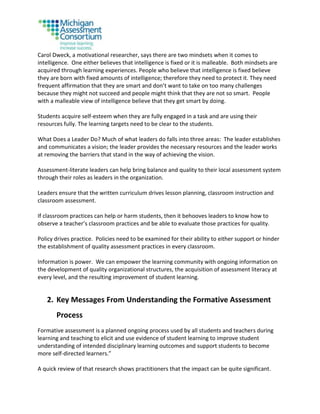 Carol Dweck, a motivational researcher, says there are two mindsets when it comes to
intelligence. One either believes that intelligence is fixed or it is malleable. Both mindsets are
acquired through learning experiences. People who believe that intelligence is fixed believe
they are born with fixed amounts of intelligence; therefore they need to protect it. They need
frequent affirmation that they are smart and don’t want to take on too many challenges
because they might not succeed and people might think that they are not so smart. People
with a malleable view of intelligence believe that they get smart by doing.
Students acquire self-esteem when they are fully engaged in a task and are using their
resources fully. The learning targets need to be clear to the students.
What Does a Leader Do? Much of what leaders do falls into three areas: The leader establishes
and communicates a vision; the leader provides the necessary resources and the leader works
at removing the barriers that stand in the way of achieving the vision.
Assessment-literate leaders can help bring balance and quality to their local assessment system
through their roles as leaders in the organization.
Leaders ensure that the written curriculum drives lesson planning, classroom instruction and
classroom assessment.
If classroom practices can help or harm students, then it behooves leaders to know how to
observe a teacher’s classroom practices and be able to evaluate those practices for quality.
Policy drives practice. Policies need to be examined for their ability to either support or hinder
the establishment of quality assessment practices in every classroom.
Information is power. We can empower the learning community with ongoing information on
the development of quality organizational structures, the acquisition of assessment literacy at
every level, and the resulting improvement of student learning.
2. Key Messages From Understanding the Formative Assessment
Process
Formative assessment is a planned ongoing process used by all students and teachers during
learning and teaching to elicit and use evidence of student learning to improve student
understanding of intended disciplinary learning outcomes and support students to become
more self-directed learners.”
A quick review of that research shows practitioners that the impact can be quite significant.
 
