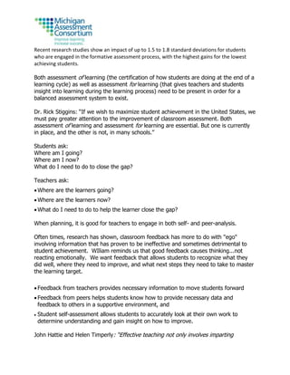 Recent research studies show an impact of up to 1.5 to 1.8 standard deviations for students
who are engaged in the formative assessment process, with the highest gains for the lowest
achieving students.
Both assessment of learning (the certification of how students are doing at the end of a
learning cycle) as well as assessment for learning (that gives teachers and students
insight into learning during the learning process) need to be present in order for a
balanced assessment system to exist.
Dr. Rick Stiggins: “If we wish to maximize student achievement in the United States, we
must pay greater attention to the improvement of classroom assessment. Both
assessment of learning and assessment for learning are essential. But one is currently
in place, and the other is not, in many schools.”
Students ask:
Where am I going?
Where am I now?
What do I need to do to close the gap?
Teachers ask:
 Where are the learners going?
 Where are the learners now?
 What do I need to do to help the learner close the gap?
When planning, it is good for teachers to engage in both self- and peer-analysis.
Often times, research has shown, classroom feedback has more to do with "ego"
involving information that has proven to be ineffective and sometimes detrimental to
student achievement. WIliam reminds us that good feedback causes thinking...not
reacting emotionally. We want feedback that allows students to recognize what they
did well, where they need to improve, and what next steps they need to take to master
the learning target.
 Feedback from teachers provides necessary information to move students forward
 Feedback from peers helps students know how to provide necessary data and
feedback to others in a supportive environment, and
 Student self-assessment allows students to accurately look at their own work to
determine understanding and gain insight on how to improve.
John Hattie and Helen Timperly: “Effective teaching not only involves imparting
 