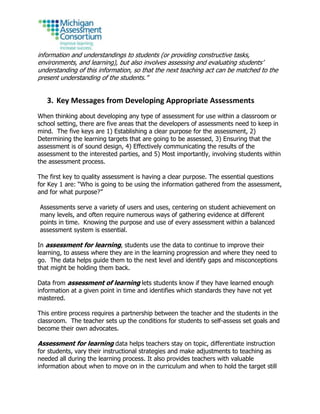 information and understandings to students (or providing constructive tasks,
environments, and learning), but also involves assessing and evaluating students’
understanding of this information, so that the next teaching act can be matched to the
present understanding of the students.”
3. Key Messages from Developing Appropriate Assessments
When thinking about developing any type of assessment for use within a classroom or
school setting, there are five areas that the developers of assessments need to keep in
mind. The five keys are 1) Establishing a clear purpose for the assessment, 2)
Determining the learning targets that are going to be assessed, 3) Ensuring that the
assessment is of sound design, 4) Effectively communicating the results of the
assessment to the interested parties, and 5) Most importantly, involving students within
the assessment process.
The first key to quality assessment is having a clear purpose. The essential questions
for Key 1 are: “Who is going to be using the information gathered from the assessment,
and for what purpose?”
Assessments serve a variety of users and uses, centering on student achievement on
many levels, and often require numerous ways of gathering evidence at different
points in time. Knowing the purpose and use of every assessment within a balanced
assessment system is essential.
In assessment for learning, students use the data to continue to improve their
learning, to assess where they are in the learning progression and where they need to
go. The data helps guide them to the next level and identify gaps and misconceptions
that might be holding them back.
Data from assessment of learning lets students know if they have learned enough
information at a given point in time and identifies which standards they have not yet
mastered.
This entire process requires a partnership between the teacher and the students in the
classroom. The teacher sets up the conditions for students to self-assess set goals and
become their own advocates.
Assessment for learning data helps teachers stay on topic, differentiate instruction
for students, vary their instructional strategies and make adjustments to teaching as
needed all during the learning process. It also provides teachers with valuable
information about when to move on in the curriculum and when to hold the target still
 