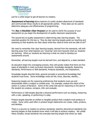 just for a while longer to get all learners to mastery.
Assessment of learning allows teachers to certify student attainment of standards
and communicate those results to all appropriate parties. These data can be used to
determine adequacy and effectiveness of programming.
The Key 1 Checklist: Clear Purpose can be used to clarify the purpose of your
assessment as you begin the development of quality classroom assessments.
The second key to quality assessment is determining clear learning targets. The
essential question for this key is, “How do clear learning targets guide our teaching and
assessing so that students are clear about what they need to know and are able to do?”
We need to remember that clear learning targets, derived from the standards, will shift
learning away from what teachers are “covering” and more towards what our students
are learning. What our students are learning is what we need to develop our
assessments around.
Remember, all learning targets must be derived from, and aligned to, a state standard.
As educators begin the unwrapping process, they will quickly realize that there are five
types of standards in most curriculum documents: Knowledge standards, Reasoning
standards, Performance or Skill standards, Products standards, and Dispositions.
Knowledge targets describe facts, general concepts or procedural knowledge that
students must know. Some knowledge verbs are list, know, describe, identify...
Reasoning targets are the reasoning proficiencies that students must use and
demonstrate within a subject or content area. For example: analyze the intent of the
author in a piece of literature. Some of the verbs that ask for reasoning on the part of
the student are analyze, compare, infer and evaluate.
Performance or Skill targets describe a physical performance such as singing, measuring
with a ruler, speaking, or performing in a play.
Product targets describe an artifact or tangible product that a student must produce or
create. Some verbs used often in product target statements are create, make, produce,
and develop.
There is a journey to mastery to achieve standards; teachers deconstruct standards into
learning targets so that students know what it will take to achieve mastery. We unfold
these complex, broad standards into everyday learning targets that direct our daily
 