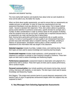 instruction and students’ learning.
The more clarity both teachers and students have about what we want students to
know and be able to do, the better the results.
When we think about quality assessments, we want to ensure that our assessments are
reliable and give us valid data. In order for these two requirements to be met,
assessment developers must pay attention in six major areas: First is target method
match. Second is standard item alignment. Third, item writers adhere to guidelines,
paying careful attention to sentence construction, specific formats for prompts and a
number of other considerations in order to achieve clarity for the purpose of eliciting
what the students know and can do.Fourth, avoiding bias is important because bias in
an assessment can mask real learning that is taking place.
Next, Scoring items particularly performance assessments rely on quality scoring
rubrics, if a rubric or scoring guide is of poor quality it can misrepresent learning or
provide inaccurate information about a student’s learning. And finally, sampling or
balance of representation. Developers need to place a similar emphasis on the
assessment to the information that was taught in the classroom.
Selected response includes true-false, multiple choice, and matching items. These
item types are best used to assess knowledge and reasoning learning targets.
Constructed response includes single sentences, a short paragraph or two in
response to a question or prompt or even finishing a thought or sentence. These item
types are best used to assess Knowledge and Reasoning targets.
Performance assessment is assessment based on observation and judgment of a
performance skill or product. These item types are best used to assess performance,
skill or product targets.
Personal communication may include questions and answers during class, journal
writing, interviews with students, or oral exams. This item type is best used to assess
Knowledge and Reasoning Targets.
Rick Stiggins: “The single-most common barrier to sound classroom assessment is the
teacher’s lack of vision of appropriate achievement targets within the subjects they are
supposed to teach.”
4. Key Messages from Selecting Appropriate Assessments
 