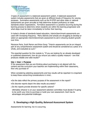 3 types of assessment in a balanced assessment system. A balanced assessment
system includes assessments that are given at different levels of frequency for varying
purposes. Summative assessments such as the M-STEP and other state or national
assessments are given annually to help determine student proficiency on state
standards and/or expectations. Formative assessment is a practice occurring during the
learning process to determine where students are within the learning progression and
what steps must be taken immediately to further their learning.
In today's climate of standards based education, interim/benchmark assessments are
used with increasing frequency. Many districts and schools are struggling to develop or
select an appropriate interim/benchmark assessment to aid in showing student growth
over time.
Marianne Perie, Scott Marion and Brian Gong: “Interim assessments can be an integral
part of any comprehensive assessment system and should be considered as a piece of a
whole, and evaluated as such.”
The essential question for this module is, “If you are looking for an already developed
or published assessment, how do you ensure you select a quality measure - one that
produces reliable and valid results?”
Use + User = Purpose
If the assessment that you are thinking about purchasing is not aligned with the
content and the curriculum your teachers are implementing within their classrooms,
then why purchase it?
When considering selecting assessments and how results will be reported it is important
to keep these overarching considerations in mind…
 Do the data reflect the primary purpose of the assessment in the report?
 Do discrete reports depict the data results accurately?
 Do the reports provide direction for specific actions?
Ultimately whoever is on your assessment selection committee must decide if it going
to be worth your time to purchase or build your own assessment. Each has its
advantages and potential challenges
5. Developing a High Quality, Balanced Assessment System
Assessments for learning: As it is occurring.
 