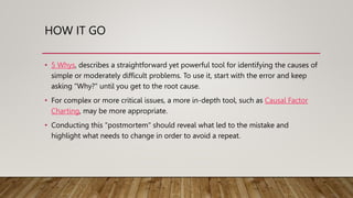 HOW IT GO
• 5 Whys, describes a straightforward yet powerful tool for identifying the causes of
simple or moderately difficult problems. To use it, start with the error and keep
asking "Why?" until you get to the root cause.
• For complex or more critical issues, a more in-depth tool, such as Causal Factor
Charting, may be more appropriate.
• Conducting this "postmortem" should reveal what led to the mistake and
highlight what needs to change in order to avoid a repeat.
 