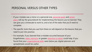 PERSONAL VERSUS OTHER TYPES
• If your mistake was a minor or a personal one, personal goals and action
plans will lay the groundwork for implementing the lessons you've learned. They
can give you a timescale to work to, and a list of the tasks that you'll need to
complete.
• The specific tools that you use from there on will depend on the lessons that you
need to put into practice.
• For example, if you learned that a mistake occurred because of your
forgetfulness, aides-mémoire or greater attention to detail could help. If you
found that your organizational skills were below par, digital planners and
spreadsheets would be useful.
 