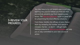 5-REVIEW YOUR
PROGRESS
• You may have to try out several ways to put your
learning into practice before you find one that
successfully prevents you from repeating past
errors. The Plan-Do-Check-Act cycle is a great tool
for pinpointing the most effective solutions.
• From there, monitor the efficacy of your chosen
tactic by reviewing the number and nature of
mistakes that do – or don't! – still get made.
Asking someone to hold you accountable can help
you to stay committed to your new course of
action.
 