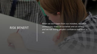 RISK BENEFIT
• When we don't learn from our mistakes, we inflict
unnecessary stress on ourselves and on others,
and we risk losing people's confidence and trust in
us.
 