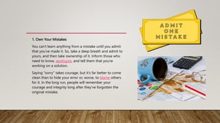 • 1. Own Your Mistakes
• You can't learn anything from a mistake until you admit
that you've made it. So, take a deep breath and admit to
yours, and then take ownership of it. Inform those who
need to know, apologize, and tell them that you're
working on a solution.
• Saying "sorry" takes courage, but it's far better to come
clean than to hide your error or, worse, to blame others
for it. In the long run, people will remember your
courage and integrity long after they've forgotten the
original mistake.
 