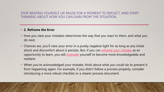 STOP BEATING YOURSELF UP, PAUSE FOR A MOMENT TO REFLECT, AND START
THINKING ABOUT HOW YOU CAN GAIN FROM THE SITUATION.
• 2. Reframe the Error
• How you view your mistakes determines the way that you react to them, and what you
do next.
• Chances are, you'll view your error in a purely negative light for as long as any initial
shock and discomfort about it persists. But, if you can reframe your mistake as an
opportunity to learn, you will motivate yourself to become more knowledgeable and
resilient.
• When you've acknowledged your mistake, think about what you could do to prevent it
from happening again. For example, if you didn't follow a process properly, consider
introducing a more robust checklist or a clearer process document.
 